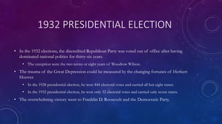 1932 PRESIDENTIAL ELECTION
• In the 1932 elections, the discredited Republican Party was voted out of office after having
dominated national politics for thirty-six years.
• The exception were the two terms or eight years of Woodrow Wilson.
• The trauma of the Great Depression could be measured by the changing fortunes of Herbert
Hoover.
• In the 1928 presidential election, he won 444 electoral votes and carried all but eight states.
• In the 1932 presidential election, he won only 32 electoral votes and carried only seven states.
• The overwhelming victory went to Franklin D. Roosevelt and the Democratic Party.
 