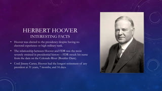 HERBERT HOOVER
INTERESTING FACTS
• Hoover was elected to the presidency despite having no
electoral experience or high military rank.
• The relationship between Hoover and FDR was the most
severely strained in presidential history – FDR struck his name
from the dam on the Colorado River (Boulder Dam).
• Until Jimmy Carter, Hoover had the longest retirement of any
president at 31 years, 7 months, and 16 days.
 