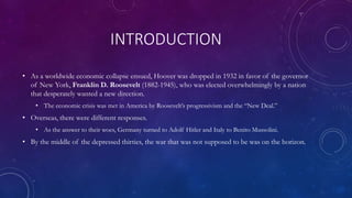 INTRODUCTION
• As a worldwide economic collapse ensued, Hoover was dropped in 1932 in favor of the governor
of New York, Franklin D. Roosevelt (1882-1945), who was elected overwhelmingly by a nation
that desperately wanted a new direction.
• The economic crisis was met in America by Roosevelt’s progressivism and the “New Deal.”
• Overseas, there were different responses.
• As the answer to their woes, Germany turned to Adolf Hitler and Italy to Benito Mussolini.
• By the middle of the depressed thirties, the war that was not supposed to be was on the horizon.
 