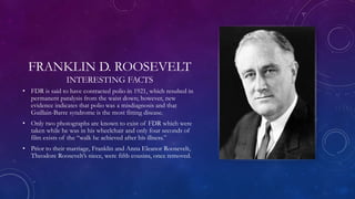 FRANKLIN D. ROOSEVELT
INTERESTING FACTS
• FDR is said to have contracted polio in 1921, which resulted in
permanent paralysis from the waist down; however, new
evidence indicates that polio was a misdiagnosis and that
Guillain-Barre syndrome is the most fitting disease.
• Only two photographs are known to exist of FDR which were
taken while he was in his wheelchair and only four seconds of
film exists of the “walk he achieved after his illness.”
• Prior to their marriage, Franklin and Anna Eleanor Roosevelt,
Theodore Roosevelt’s niece, were fifth cousins, once removed.
 