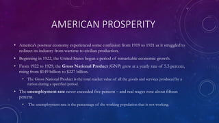 AMERICAN PROSPERITY
• America’s postwar economy experienced some confusion from 1919 to 1921 as it struggled to
redirect its industry from wartime to civilian production.
• Beginning in 1922, the United States began a period of remarkable economic growth.
• From 1922 to 1929, the Gross National Product (GNP) grew at a yearly rate of 5.5 percent,
rising from $149 billion to $227 billion.
• The Gross National Product is the total market value of all the goods and services produced by a
nation during a specified period.
• The unemployment rate never exceeded five percent – and real wages rose about fifteen
percent.
• The unemployment rate is the percentage of the working population that is not working.
 
