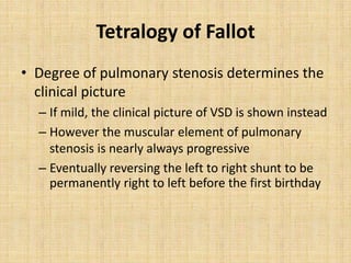 Tetralogy of Fallot
• Degree of pulmonary stenosis determines the
clinical picture
– If mild, the clinical picture of VSD is shown instead
– However the muscular element of pulmonary
stenosis is nearly always progressive
– Eventually reversing the left to right shunt to be
permanently right to left before the first birthday
 