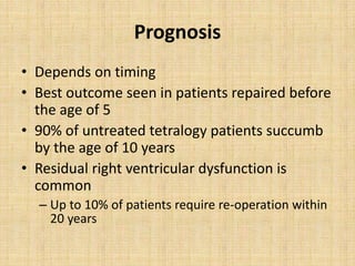 Prognosis
• Depends on timing
• Best outcome seen in patients repaired before
the age of 5
• 90% of untreated tetralogy patients succumb
by the age of 10 years
• Residual right ventricular dysfunction is
common
– Up to 10% of patients require re-operation within
20 years
 