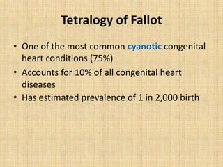 Tetralogy of Fallot
• One of the most common cyanotic congenital
heart conditions (75%)
• Accounts for 10% of all congenital heart
diseases
• Has estimated prevalence of 1 in 2,000 birth
 