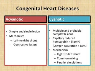 Congenital Heart Diseases
Acyanotic
• Simple and single lesion
• Mechanism
– Left-to-right shunt
– Obstructive lesion
Cyanotic
• Multiple and probable
complex lesions
• Capillary reduced
hemoglobin > 5 gm%
(Oxygen saturation < 85%)
• Mechanism
– Right-to-left shunt
– Common mixing
– Parallel circulations
 
