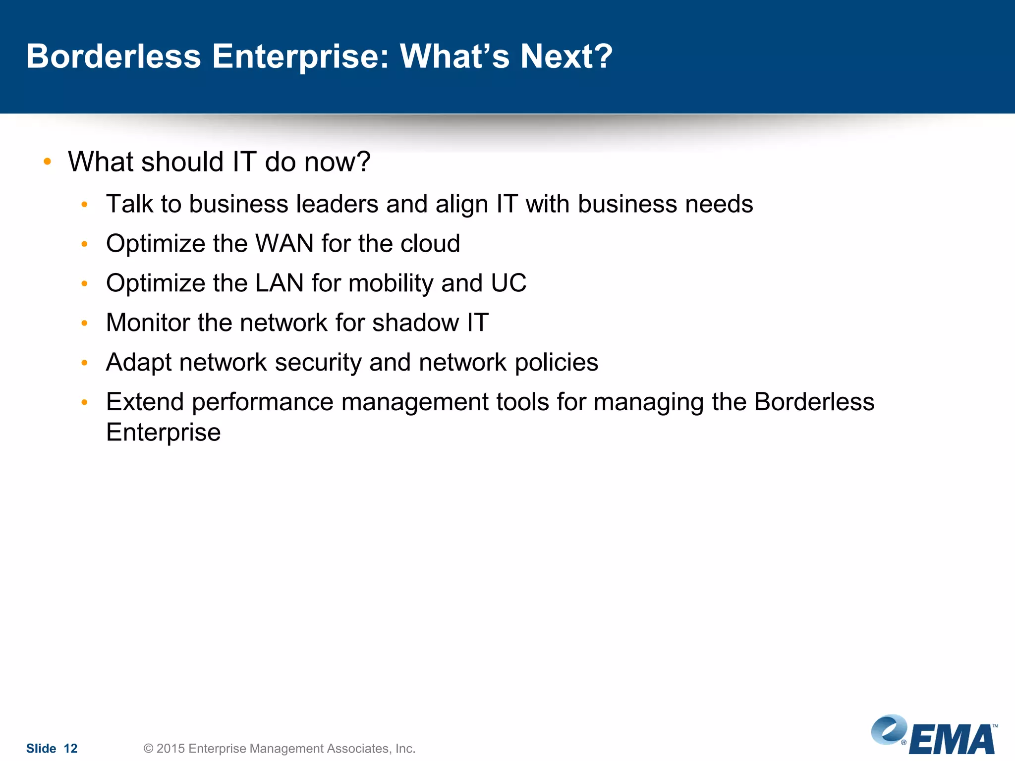 Borderless Enterprise: What’s Next?
• What should IT do now?
• Talk to business leaders and align IT with business needs
• Optimize the WAN for the cloud
• Optimize the LAN for mobility and UC
• Monitor the network for shadow IT
• Adapt network security and network policies
• Extend performance management tools for managing the Borderless
Enterprise
Slide 12 © 2015 Enterprise Management Associates, Inc.
 