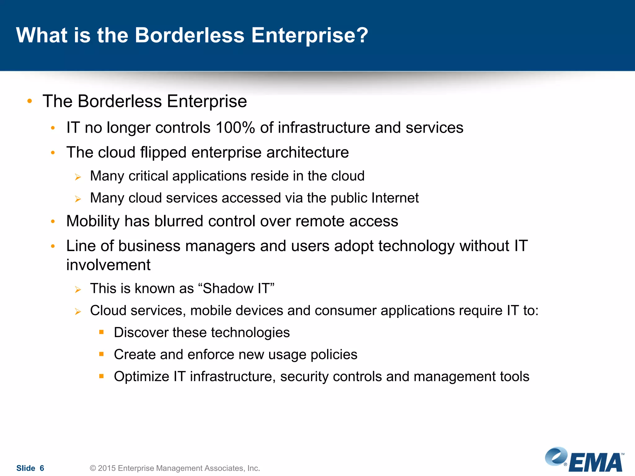 What is the Borderless Enterprise?
• The Borderless Enterprise
• IT no longer controls 100% of infrastructure and services
• The cloud flipped enterprise architecture
 Many critical applications reside in the cloud
 Many cloud services accessed via the public Internet
• Mobility has blurred control over remote access
• Line of business managers and users adopt technology without IT
involvement
 This is known as “Shadow IT”
 Cloud services, mobile devices and consumer applications require IT to:
 Discover these technologies
 Create and enforce new usage policies
 Optimize IT infrastructure, security controls and management tools
Slide 6 © 2015 Enterprise Management Associates, Inc.
 