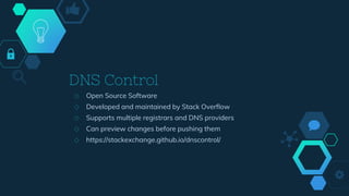 DNS Control
◇ Open Source Software
◇ Developed and maintained by Stack Overflow
◇ Supports multiple registrars and DNS providers
◇ Can preview changes before pushing them
◇ https://stackexchange.github.io/dnscontrol/
 