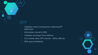 SPF
◇ Validates mail is coming from authorised IP
addresses
◇ Information stored in DNS
◇ Validates envelope-from address
◇ Can include other SPF records – Office 365 etc
◇ DNS query limitations
 