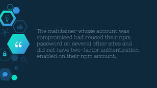 “
The maintainer whose account was
compromised had reused their npm
password on several other sites and
did not have two-factor authentication
enabled on their npm account.
 