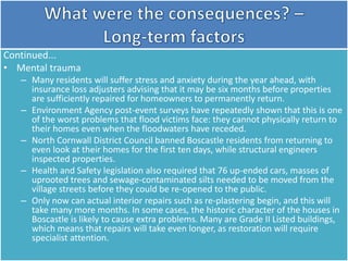 Continued...
• Mental trauma
– Many residents will suffer stress and anxiety during the year ahead, with
insurance loss adjusters advising that it may be six months before properties
are sufficiently repaired for homeowners to permanently return.
– Environment Agency post-event surveys have repeatedly shown that this is one
of the worst problems that flood victims face: they cannot physically return to
their homes even when the floodwaters have receded.
– North Cornwall District Council banned Boscastle residents from returning to
even look at their homes for the first ten days, while structural engineers
inspected properties.
– Health and Safety legislation also required that 76 up-ended cars, masses of
uprooted trees and sewage-contaminated silts needed to be moved from the
village streets before they could be re-opened to the public.
– Only now can actual interior repairs such as re-plastering begin, and this will
take many more months. In some cases, the historic character of the houses in
Boscastle is likely to cause extra problems. Many are Grade II Listed buildings,
which means that repairs will take even longer, as restoration will require
specialist attention.
 