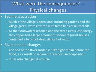 • Sediment accretion
– Much of the village’s open land, including gardens and the
village green, were covered with fresh beds of alluvial silt.
– As the floodwaters receded and the three rivers lost energy,
they deposited a large amount of sediment (most houses
contained a two-foot deep deposit of mud).
• River channel changes
– The bed of the River Jordan is 10ft higher than before the
flood, as a result of sediment transport and deposition.
– It has also changed its course.
 