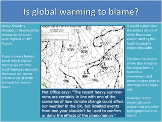 Heavy, thundery
downpours developed by
midday across south-
west England on 16th
August .
These showers formed
bands which aligned
themselves with the
wind helping to maintain
the heavy rain across
certain areas of north
Cornwall for several
hours.
It would appear that
the serious nature of
these floods was
exacerbated by the
local topography
around Boscastle.
The historical record
shows that Boscastle
has always been a
hazardous
environment and
prone to steep rises in
discharge after heavy
rain.
However, recent
events are more
severe than any other
hydrograph event on
record.
 