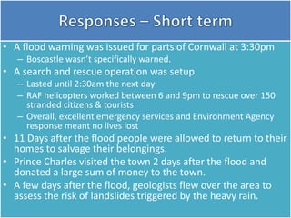 • A flood warning was issued for parts of Cornwall at 3:30pm
– Boscastle wasn’t specifically warned.
• A search and rescue operation was setup
– Lasted until 2:30am the next day
– RAF helicopters worked between 6 and 9pm to rescue over 150
stranded citizens & tourists
– Overall, excellent emergency services and Environment Agency
response meant no lives lost
• 11 Days after the flood people were allowed to return to their
homes to salvage their belongings.
• Prince Charles visited the town 2 days after the flood and
donated a large sum of money to the town.
• A few days after the flood, geologists flew over the area to
assess the risk of landslides triggered by the heavy rain.
 