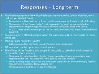 • Flood defence system (New flood defences were set to be built in October, work
had not yet started then)
– Deepened the River Valency by 2 metres – increase capacity & reduce risk of flooding
– The remains of the “lower bridge” that triggered a 3m wave was demolished and
replaced with a larger bridge that would be more difficult to block with debris.
– In 2007, these defences were put to the test and a much smaller, more controlled flood
occurred.
• Businesses were offered compensation for lost revenue & to cover costs to repair
shops etc.
• Main car park raised by 1 metre
– Left as an area that can flood in order to cope with excess water
• Afforestation on the upper catchment slopes
• The effects of the flood caused people in Boscastle to take their environmental
footprint far more seriously
– They were led to believe that climate change exacerbated by human activity was
responsible for the “freak weather” that caused the river to flood.
– When buildings were reconstructed, they were done so in an environmentally friendly
manner with insulation, double glazing etc.
– The town won 5 awards for its eco-friendliness.
 