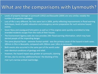 • Levels of property damage in Lynmouth (1952) and Boscastle (2004) are very similar, notably the
number of properties damaged.
• Loss of life is very different. No lives were lost in 2004, partly reflecting improvements in flood warning
techniques, levels of public education and emergency service preparation for such extreme hazard
events.
• Seven Navy and coastguard helicopters as well as 17 fire engines were quickly scrambled to help
stranded residents escape from the roofs of their houses.
• The Environment Agency web site now provides 24hr flood warning information, which may have
alerted people of the impending danger.
• The same physical factor - extreme frontal rainfall - was the primary cause of the hazard in both cases.
185mm in 5hrs in Boscastle, compared with 230mm over 14hrs in Lynmouth.
• Both events also occurred in the same part of the world under
near-identical conditions of geology and relief.
• However, the hazard impact was greater at Lynmouth, claiming
34 lives, due to one key additional factor: the blocking of the
river Lyn’s narrow-arched road-bridge.
 