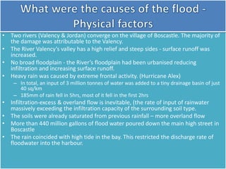 • Two rivers (Valency & Jordan) converge on the village of Boscastle. The majority of
the damage was attributable to the Valency.
• The River Valency’s valley has a high relief and steep sides - surface runoff was
increased.
• No broad floodplain - the River’s floodplain had been urbanised reducing
infiltration and increasing surface runoff.
• Heavy rain was caused by extreme frontal activity. (Hurricane Alex)
– In total, an input of 3 million tonnes of water was added to a tiny drainage basin of just
40 sq/km
– 185mm of rain fell in 5hrs, most of it fell in the first 2hrs
• Infiltration-excess & overland flow is inevitable, (the rate of input of rainwater
massively exceeding the infiltration capacity of the surrounding soil type.
• The soils were already saturated from previous rainfall – more overland flow
• More than 440 million gallons of flood water poured down the main high street in
Boscastle
• The rain coincided with high tide in the bay. This restricted the discharge rate of
floodwater into the harbour.
 