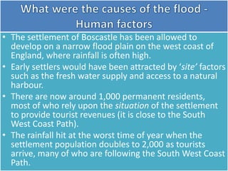 • The settlement of Boscastle has been allowed to
develop on a narrow flood plain on the west coast of
England, where rainfall is often high.
• Early settlers would have been attracted by ‘site’ factors
such as the fresh water supply and access to a natural
harbour.
• There are now around 1,000 permanent residents,
most of who rely upon the situation of the settlement
to provide tourist revenues (it is close to the South
West Coast Path).
• The rainfall hit at the worst time of year when the
settlement population doubles to 2,000 as tourists
arrive, many of who are following the South West Coast
Path.
 