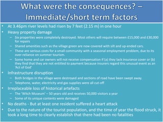 • At 3.46pm river levels had risen by 7 feet (2.15 m) in one hour
• Heavy property damage
– Six properties were completely destroyed. Most others will require between £15,000 and £30,000
for repairs
– Shared amenities such as the village green are now covered with silt and up-ended cars.
– These are serious costs for a small community with a seasonal employment problem, due to its
over-reliance on summer tourism.
– Some home and car owners will not receive compensation if (a) they lack insurance cover or (b)
they find that they are not entitled to payment because insurers regard this unusual event as an
‘Act of God’
• Infrastructure disruption
– Both bridges in the village were destroyed and sections of road have been swept away.
– Telephone, water, electricity and gas supplies were all cut-off
• Irreplaceable loss of historical artefacts
– The ‘Witch Museum’ – 50 years old and receives 50,000 visitors a year
– Some of its unique contents were damaged
• No deaths - But at least one resident suffered a heart attack
• Due to the nature of the tourist population, and the time of year the flood struck, it
took a long time to clearly establish that there had been no fatalities
 