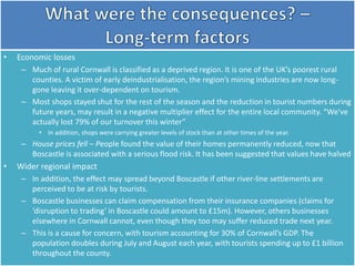 • Economic losses
– Much of rural Cornwall is classified as a deprived region. It is one of the UK’s poorest rural
counties. A victim of early deindustrialisation, the region’s mining industries are now long-
gone leaving it over-dependent on tourism.
– Most shops stayed shut for the rest of the season and the reduction in tourist numbers during
future years, may result in a negative multiplier effect for the entire local community. “We've
actually lost 79% of our turnover this winter”
• In addition, shops were carrying greater levels of stock than at other times of the year.
– House prices fell – People found the value of their homes permanently reduced, now that
Boscastle is associated with a serious flood risk. It has been suggested that values have halved
• Wider regional impact
– In addition, the effect may spread beyond Boscastle if other river-line settlements are
perceived to be at risk by tourists.
– Boscastle businesses can claim compensation from their insurance companies (claims for
‘disruption to trading’ in Boscastle could amount to £15m). However, others businesses
elsewhere in Cornwall cannot, even though they too may suffer reduced trade next year.
– This is a cause for concern, with tourism accounting for 30% of Cornwall’s GDP. The
population doubles during July and August each year, with tourists spending up to £1 billion
throughout the county.
 