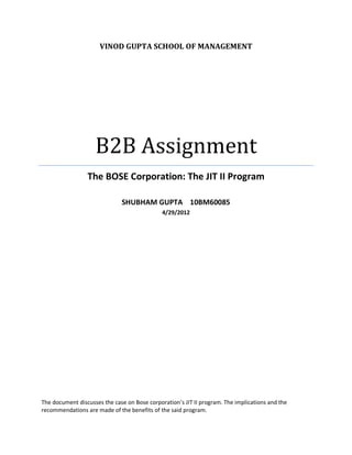 VINOD GUPTA SCHOOL OF MANAGEMENT




                    B2B Assignment
                 The BOSE Corporation: The JIT II Program

                              SHUBHAM GUPTA 10BM60085
                                              4/29/2012




The document discusses the case on Bose corporation’s JIT II program. The implications and the
recommendations are made of the benefits of the said program.
 