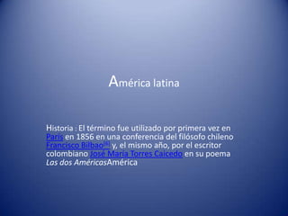 América latina

Historia : El término fue utilizado por primera vez en
París en 1856 en una conferencia del filósofo chileno
Francisco Bilbao[6] y, el mismo año, por el escritor
colombiano José María Torres Caicedo en su poema
Las dos AméricasAmérica
 