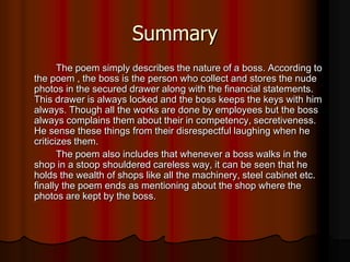 Summary
The poem simply describes the nature of a boss. According to
the poem , the boss is the person who collect and stores the nude
photos in the secured drawer along with the financial statements.
This drawer is always locked and the boss keeps the keys with him
always. Though all the works are done by employees but the boss
always complains them about their in competency, secretiveness.
He sense these things from their disrespectful laughing when he
criticizes them.
The poem also includes that whenever a boss walks in the
shop in a stoop shouldered careless way, it can be seen that he
holds the wealth of shops like all the machinery, steel cabinet etc.
finally the poem ends as mentioning about the shop where the
photos are kept by the boss.
 
