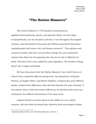 Jeff Heilman
                                                                                            History 1700
                                                                                          Essay 1 Draft 3




                             “The Boston Massacre”


           The events of March 5, 1770 should be remembered as

significant,foreshadowing, pivotal, and expected. Maybe not that night

orcityspecifically, but the situation in Boston, if not throughout The English

Colonies, had deteriorated to the point that“British troops found themselves

regularly pelted with stones, dirt, and human excrement”.                    1   The opinions and

emotions of either side were no secret.Even though two such eyewitness‟

express clear blame for the opposing side, they do so only in difference of

detail. The facts of the event unfold the same regardless. „The Incident of King

Street‟ was a tragic inevitability.


           We have documents from the „Boston Massacre‟ trial, which help us to

observe from completely different perspectives. The depositions of Captain

Preston, an English officer, and Robert Goddard, a Colonist,give quite different

details. Despite these differences, they still both describe the same situation. If

we combine them to find and remove differences, we find that both stories are

nothing but two different observations of the same event.


           Captain Preston‟s account opens in the middle of a very volatile

situation. His men lined up behind him, bayonets fixed and weapons loaded,


1
    Experience History Volume 1, Ch. 6,The Boston Massacre, P. 150, Par. 1

                                                                                                Page | 1
 