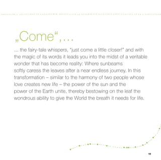 „Come“,...
... the fairy-tale whispers, “just come a little closer!” and with
the magic of its words it leads you into the midst of a veritable
wonder that has become reality: Where sunbeams
softly caress the leaves after a near endless journey. In this
transformation – similar to the harmony of two people whose
love creates new life – the power of the sun and the
power of the Earth unite, thereby bestowing on the leaf the
wondrous ability to give the World the breath it needs for life.




                                                                     11
 
