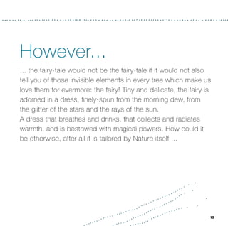 However...
... the fairy-tale would not be the fairy-tale if it would not also
tell you of those invisible elements in every tree which make us
love them for evermore: the fairy! Tiny and delicate, the fairy is
adorned in a dress, ﬁnely-spun from the morning dew, from
the glitter of the stars and the rays of the sun.
A dress that breathes and drinks, that collects and radiates
warmth, and is bestowed with magical powers. How could it
be otherwise, after all it is tailored by Nature itself ...




                                                                  13
 