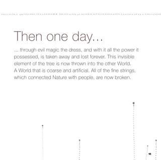 Then one day...
... through evil magic the dress, and with it all the power it
possessed, is taken away and lost forever. This invisible
element of the tree is now thrown into the other World.
A World that is coarse and artiﬁcial. All of the ﬁne strings,
which connected Nature with people, are now broken.




                                                                 15
 