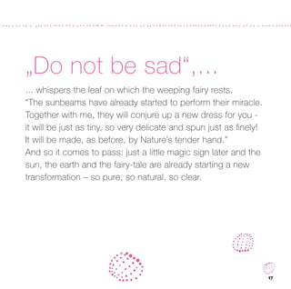 „Do not be sad“,...
... whispers the leaf on which the weeping fairy rests.
“The sunbeams have already started to perform their miracle.
Together with me, they will conjure up a new dress for you -
it will be just as tiny, so very delicate and spun just as ﬁnely!
It will be made, as before, by Nature’s tender hand.”
And so it comes to pass: just a little magic sign later and the
sun, the earth and the fairy-tale are already starting a new
transformation – so pure, so natural, so clear.




                                                                    17
 