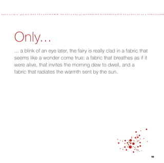 Only...
... a blink of an eye later, the fairy is really clad in a fabric that
seems like a wonder come true: a fabric that breathes as if it
were alive, that invites the morning dew to dwell, and a
fabric that radiates the warmth sent by the sun.




                                                                         19
 