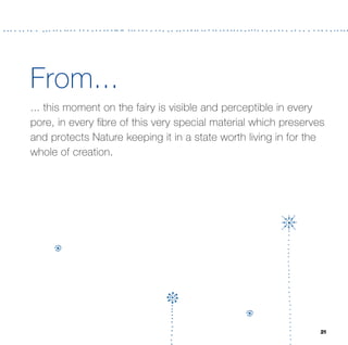 From...
... this moment on the fairy is visible and perceptible in every
pore, in every ﬁbre of this very special material which preserves
and protects Nature keeping it in a state worth living in for the
whole of creation.




                                                                21
 