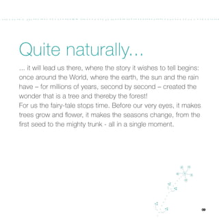 Quite naturally...
... it will lead us there, where the story it wishes to tell begins:
once around the World, where the earth, the sun and the rain
have – for millions of years, second by second – created the
wonder that is a tree and thereby the forest!
For us the fairy-tale stops time. Before our very eyes, it makes
trees grow and ﬂower, it makes the seasons change, from the
ﬁrst seed to the mighty trunk - all in a single moment.




                                                                       09
 