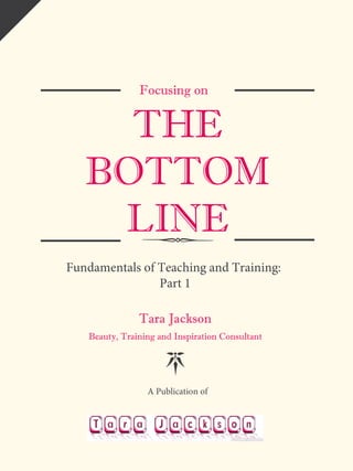 Focusing on
THE
BOTTOM
LINE
Fundamentals of Teaching and Training:
Part 1
Tara Jackson
Beauty, Training and Inspiration Consultant
A Publication of
 