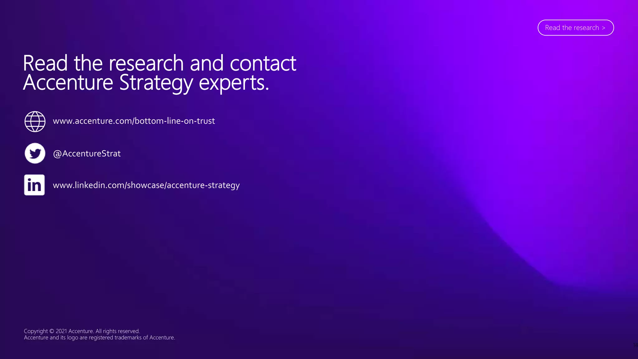 Copyright © 2021 Accenture. All rights reserved.
Accenture and its logo are registered trademarks of Accenture.
14
Read the research and contact
Accenture Strategy experts.
@AccentureStrat
www.linkedin.com/showcase/accenture-strategy
www.accenture.com/bottom-line-on-trust
Read the research >
 