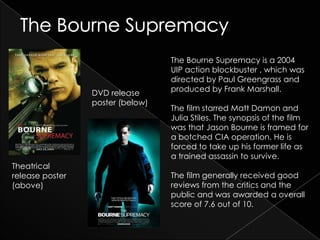The Bourne Supremacy is a 2004
                                  UIP action blockbuster , which was
                                  directed by Paul Greengrass and
                 DVD release      produced by Frank Marshall.
                 poster (below)
                                  The film starred Matt Damon and
                                  Julia Stiles. The synopsis of the film
                                  was that Jason Bourne is framed for
                                  a botched CIA operation. He is
                                  forced to take up his former life as
                                  a trained assassin to survive.
Theatrical
release poster                    The film generally received good
(above)                           reviews from the critics and the
                                  public and was awarded a overall
                                  score of 7.6 out of 10.
 