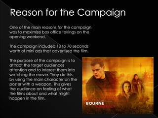 One of the main reasons for the campaign
was to maximize box office takings on the
opening weekend.

The campaign included 10 to 70 seconds
worth of mini ads that advertised the film.

The purpose of the campaign is to
attract the target audiences
attention and to interest them into
watching the movie. They do this
by using the main character on the
poster with a weapon. This gives
the audience an feeling of what
the films about and what might
happen in the film.
 
