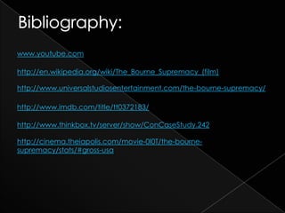 www.youtube.com

http://en.wikipedia.org/wiki/The_Bourne_Supremacy_(film)

http://www.universalstudiosentertainment.com/the-bourne-supremacy/

http://www.imdb.com/title/tt0372183/

http://www.thinkbox.tv/server/show/ConCaseStudy.242

http://cinema.theiapolis.com/movie-0I0T/the-bourne-
supremacy/stats/#gross-usa
 