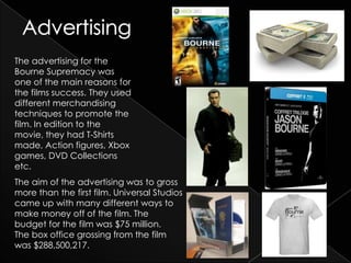 The advertising for the
Bourne Supremacy was
one of the main reasons for
the films success. They used
different merchandising
techniques to promote the
film. In edition to the
movie, they had T-Shirts
made, Action figures, Xbox
games, DVD Collections
etc.
The aim of the advertising was to gross
more than the first film. Universal Studios
came up with many different ways to
make money off of the film. The
budget for the film was $75 million.
The box office grossing from the film
was $288,500,217.
 