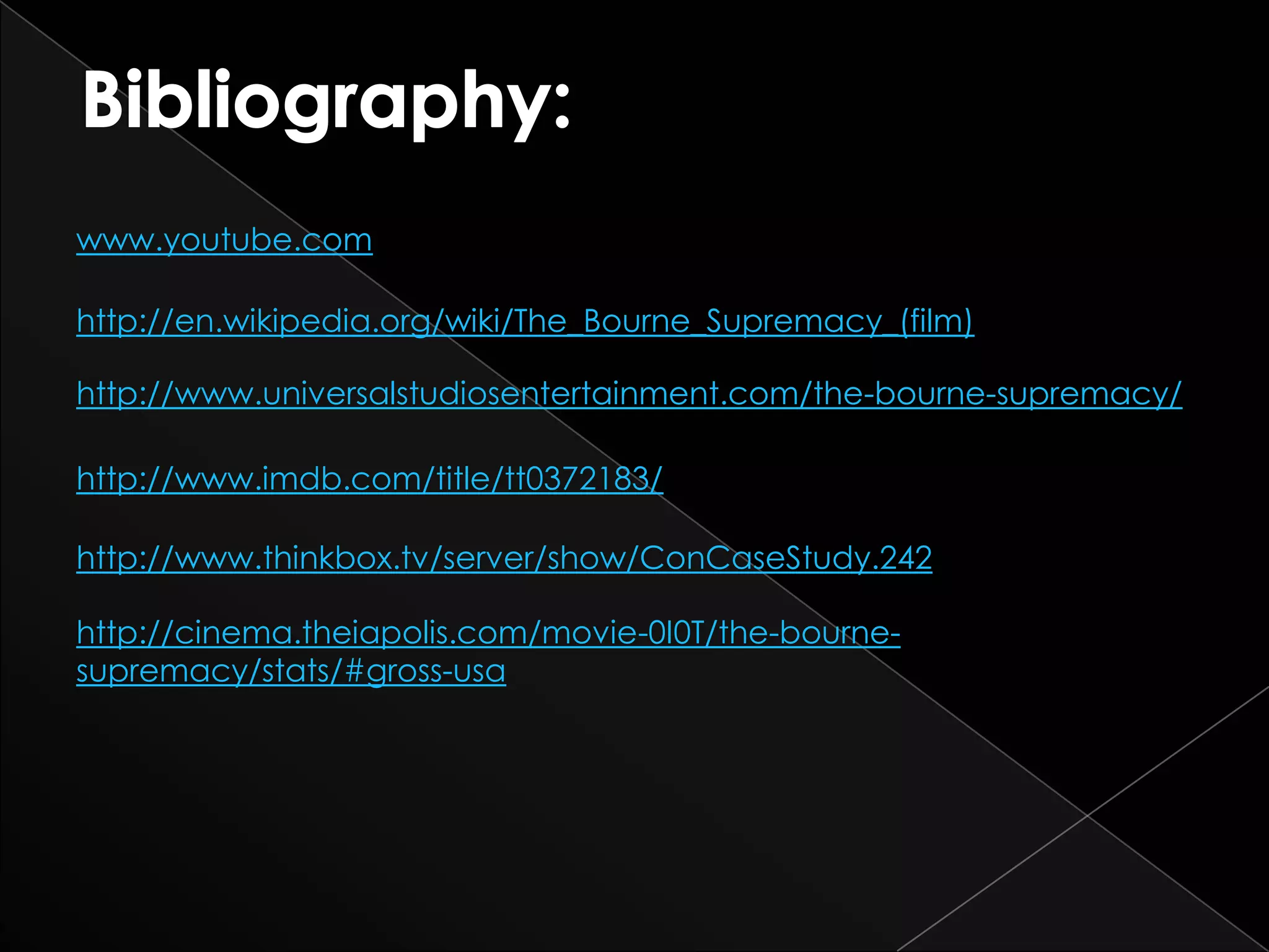 www.youtube.com

http://en.wikipedia.org/wiki/The_Bourne_Supremacy_(film)

http://www.universalstudiosentertainment.com/the-bourne-supremacy/

http://www.imdb.com/title/tt0372183/

http://www.thinkbox.tv/server/show/ConCaseStudy.242

http://cinema.theiapolis.com/movie-0I0T/the-bourne-
supremacy/stats/#gross-usa
 