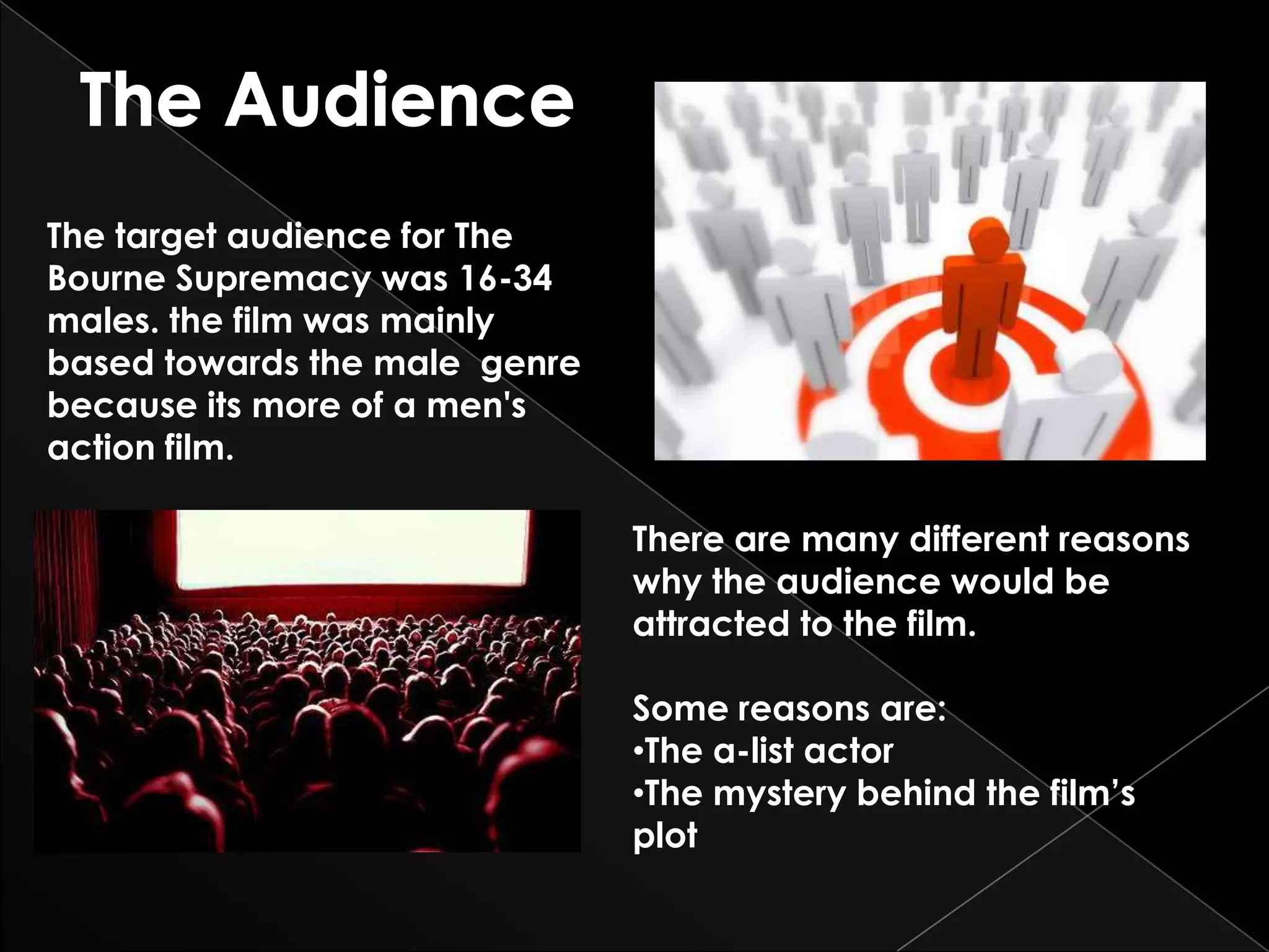 The target audience for The
Bourne Supremacy was 16-34
males. the film was mainly
based towards the male genre
because its more of a men's
action film.

                               There are many different reasons
                               why the audience would be
                               attracted to the film.

                               Some reasons are:
                               •The a-list actor
                               •The mystery behind the film’s
                               plot
 