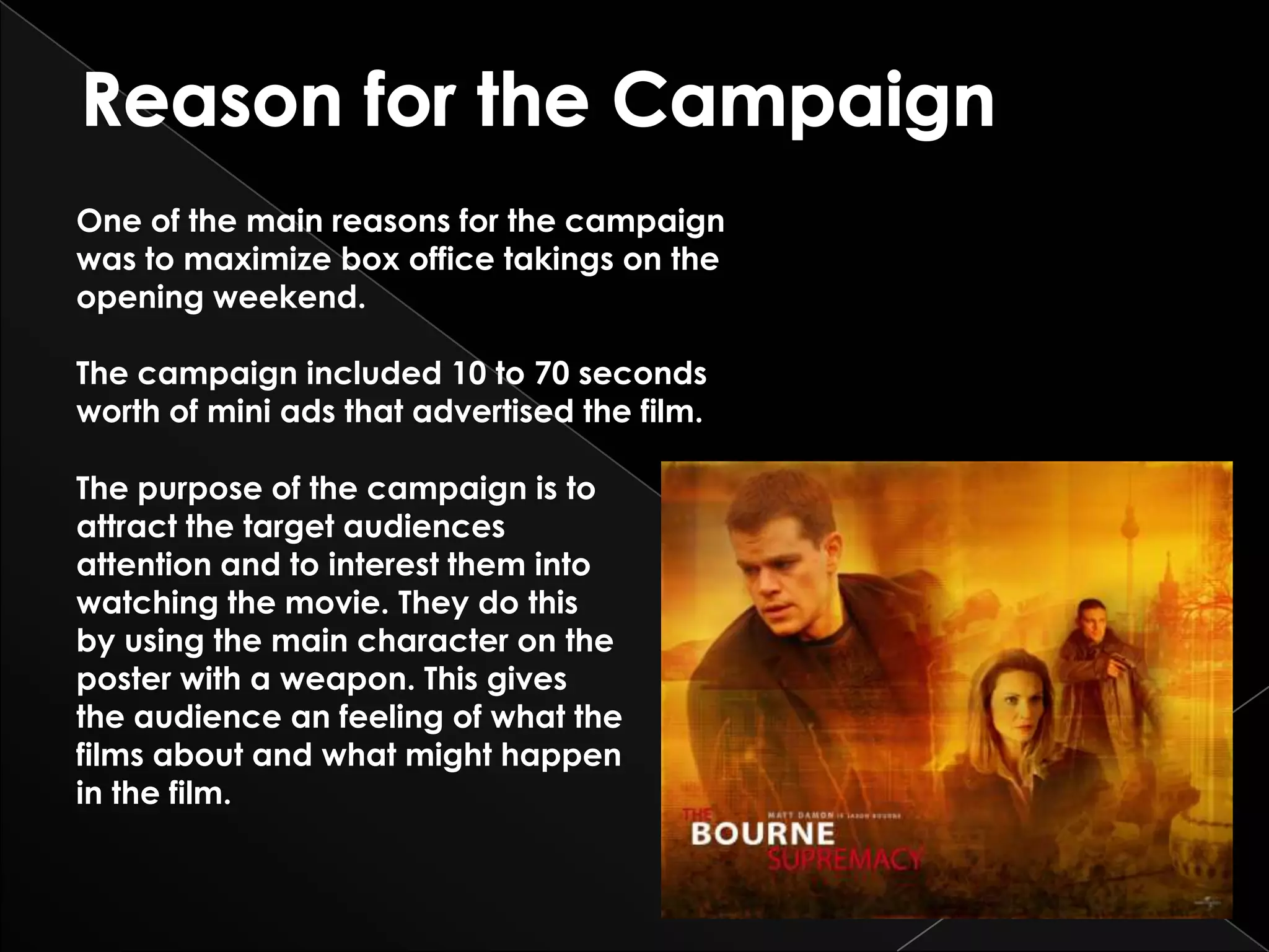 One of the main reasons for the campaign
was to maximize box office takings on the
opening weekend.

The campaign included 10 to 70 seconds
worth of mini ads that advertised the film.

The purpose of the campaign is to
attract the target audiences
attention and to interest them into
watching the movie. They do this
by using the main character on the
poster with a weapon. This gives
the audience an feeling of what the
films about and what might happen
in the film.
 