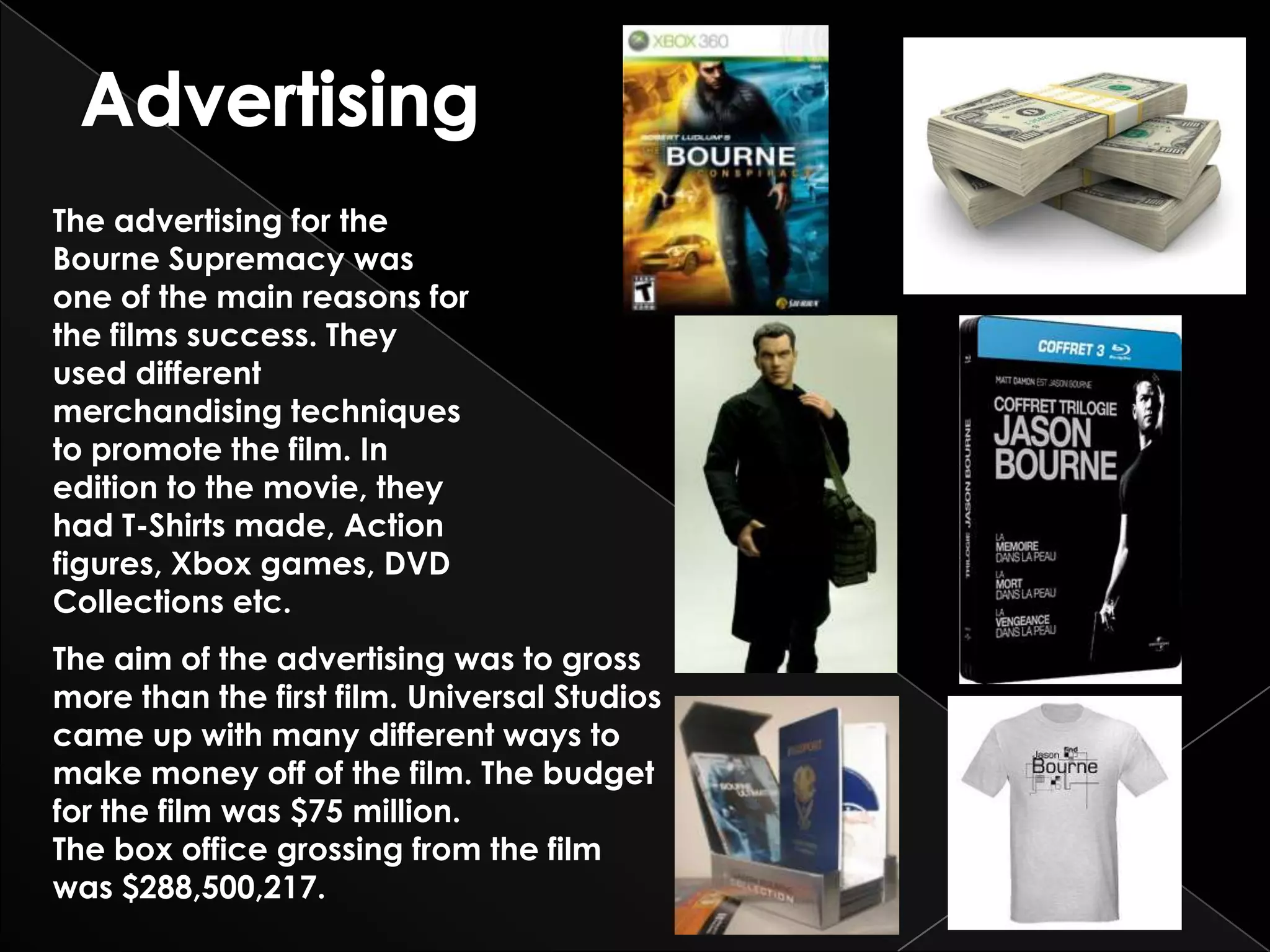The advertising for the
Bourne Supremacy was
one of the main reasons for
the films success. They
used different
merchandising techniques
to promote the film. In
edition to the movie, they
had T-Shirts made, Action
figures, Xbox games, DVD
Collections etc.
The aim of the advertising was to gross
more than the first film. Universal Studios
came up with many different ways to
make money off of the film. The budget
for the film was $75 million.
The box office grossing from the film
was $288,500,217.
 