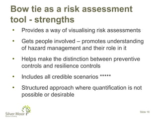 Bow tie as a risk assessment
tool - strengths
• Provides a way of visualising risk assessments
• Gets people involved – promotes understanding
of hazard management and their role in it
• Helps make the distinction between preventive
controls and resilience controls
• Includes all credible scenarios *****
• Structured approach where quantification is not
possible or desirable
Slide 16
 