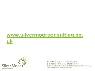 www.silvermoorconsulting.co.
uk
Silver Moor Business Consulting LLP
t: 01934 824609 | m: 07551 124383
Registered in England and Wales, OC389666. Registered office: Cannaways
Farm, Banwell, North Somerset, BS29 6LQ
 