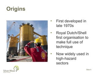 Origins
• First developed in
late 1970s
• Royal Dutch/Shell
first organisation to
make full use of
technique
• Now widely used in
high-hazard
sectors
Slide 6
 