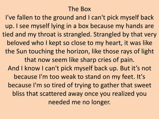 The Box
I've fallen to the ground and I can't pick myself back
up. I see myself lying in a box because my hands are
tied and my throat is strangled. Strangled by that very
beloved who I kept so close to my heart, it was like
the Sun touching the horizon, like those rays of light
that now seem like sharp cries of pain.
And I know I can't pick myself back up. But it’s not
because I'm too weak to stand on my feet. It's
because I'm so tired of trying to gather that sweet
bliss that scattered away once you realized you
needed me no longer.
 