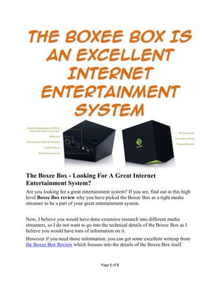 The Boxee Box Is
  An Excellent
    Internet
 Entertainment
     System



The Boxee Box - Looking For A Great Internet
Entertainment System?
Are you looking for a great entertainment system? If you are, find out in this high
level Boxee Box review why you have picked the Boxee Box as a right media
streamer to be a part of your great entertainment system.


Now, I believe you would have done extensive research into different media
streamers, so I do not want to go into the technical details of the Boxee Box as I
believe you would have tons of information on it.
However if you need those information, you can get some excellent writeup from
the Boxee Box Review which focuses into the details of the Boxee Box itself.


                                      Page 1 of 5
 
